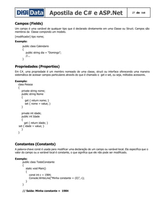Apostila de C# e ASP.Net 27 de 168
Campos (Fields)
Um campo é uma variável de qualquer tipo que é declarado diretamente em uma Classe ou Struct. Campos são
membros da Classe compondo um modelo.
[modificador] tipo nome;
Exemplo:
public class Calendario
{
public string dia = "Domingo";
//...
}
Propriedades (Properties)
Em C#, uma propriedade é um membro nomeado de uma classe, struct ou interface oferecendo uma maneira
sistemática de acessar campos particulares através do que é chamado o get e set, ou seja, métodos acessores.
Exemplo:
class Pessoa
{
private string nome;
public string Nome
{
get { return nome; }
set { nome = value; }
}
private int idade;
public int Idade
{
get { return idade; }
set { idade = value; }
}
}
Constantes (Constants)
A palavra-chave const é usada para modificar uma declaração de um campo ou variável local. Ela especifica que o
valor do campo ou a variável local é constante, o que significa que ele não pode ser modificado.
Exemplo:
public class TesteConstante
{
static void Main()
{
const int c = 1984;
Console.WriteLine("Minha constante = {0}", c);
}
}
// Saída: Minha constante = 1984
 