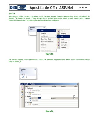 Apostila de C# e ASP.Net 29 de 168
Passo 2
Vamos agora definir os campos privados e seus métodos set get, públicos, possibilitando leitura e atribuição de
valores. Se baseie na Figura 03 para acrescentar os campos privados na Classe Produto, clicando com o botão
direito do mouse sobre a representação da Classe Produto no Diagrama.
Figura 03
Em seguida proceda como observado na Figura 04, definindo na janela Class Details o tipo long (inteiro longo)
para o campo _id.
Figura 04
 