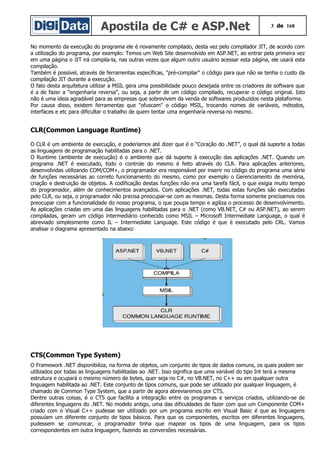 Apostila de C# e ASP.Net 3 de 168
No momento da execução do programa ele é novamente compilado, desta vez pelo compilador JIT, de acordo com
a utilização do programa, por exemplo: Temos um Web Site desenvolvido em ASP.NET, ao entrar pela primeira vez
em uma página o JIT irá compila-la, nas outras vezes que algum outro usuário acessar esta página, ele usará esta
compilação.
Também é possível, através de ferramentas específicas, "pré-compilar" o código para que não se tenha o custo da
compilação JIT durante a execução.
O fato desta arquitetura utilizar a MSIL gera uma possibilidade pouco desejada entre os criadores de software que
é a de fazer a "engenharia reversa", ou seja, a partir de um código compilado, recuperar o código original. Isto
não é uma ideia agradável para as empresas que sobrevivem da venda de softwares produzidos nesta plataforma.
Por causa disso, existem ferramentas que "ofuscam" o código MSIL, trocando nomes de variáveis, métodos,
interfaces e etc para dificultar o trabalho de quem tentar uma engenharia reversa no mesmo.
CLR(Common Language Runtime)
O CLR é um ambiente de execução, e poderíamos até dizer que é o “Coração do .NET”, o qual dá suporte a todas
as linguagens de programação habilitadas para o .NET.
O Runtime (ambiente de execução) é o ambiente que dá suporte à execução das aplicações .NET. Quando um
programa .NET é executado, todo o controle do mesmo é feito através do CLR. Para aplicações anteriores,
desenvolvidas utilizando COM/COM+, o programador era responsável por inserir no código do programa uma série
de funções necessárias ao correto funcionamento do mesmo, como por exemplo o Gerenciamento de memória,
criação e destruição de objetos. A codificação destas funções não era uma tarefa fácil, o que exigia muito tempo
do programador, além de conhecimentos avançados. Com aplicações .NET, todas estas funções são executadas
pelo CLR, ou seja, o programador não precisa preocupar-se com as mesmas. Desta forma somente precisamos nos
preocupar com a funcionalidade do nosso programa, o que poupa tempo e agiliza o processo de desenvolvimento.
As aplicações criadas em uma das linguagens habilitadas para o .NET (como VB.NET, C# ou ASP.NET), ao serem
compiladas, geram um código intermediário conhecido como MSIL – Microsoft Intermediate Language, o qual é
abreviado simplesmente como IL – Intermediate Language. Este código é que é executado pelo CRL. Vamos
analisar o diagrama apresentado na abaixo:
CTS(Common Type System)
O Framework .NET disponibiliza, na forma de objetos, um conjunto de tipos de dados comuns, os quais podem ser
utilizados por todas as linguagens habilitadas ao .NET. Isso significa que uma variável do tipo Int terá a mesma
estrutura e ocupará o mesmo número de bytes, quer seja no C#, no VB.NET, no C++ ou em qualquer outra
linguagem habilitada ao .NET. Este conjunto de tipos comuns, que pode ser utilizado por qualquer linguagem, é
chamado de Common Type System, que a partir de agora abreviaremos por CTS.
Dentre outras coisas, é o CTS que facilita a integração entre os programas e serviços criados, utilizando-se de
diferentes linguagens do .NET. No modelo antigo, uma das dificuldades de fazer com que um Componente COM+
criado com o Visual C++ pudesse ser utilizado por um programa escrito em Visual Basic é que as linguagens
possuíam um diferente conjunto de tipos básicos. Para que os componentes, escritos em diferentes linguagens,
pudessem se comunicar, o programador tinha que mapear os tipos de uma linguagem, para os tipos
correspondentes em outra linguagem, fazendo as conversões necessárias.
 