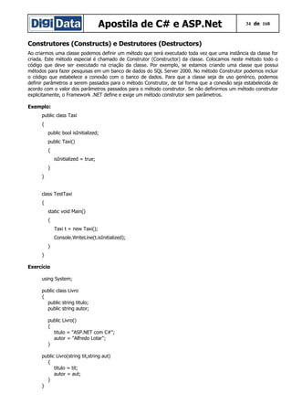Apostila de C# e ASP.Net 34 de 168
Construtores (Constructs) e Destrutores (Destructors)
Ao criarmos uma classe podemos definir um método que será executado toda vez que uma instância da classe for
criada. Este método especial é chamado de Construtor (Constructor) da classe. Colocamos neste método todo o
código que deve ser executado na criação da classe. Por exemplo, se estamos criando uma classe que possui
métodos para fazer pesquisas em um banco de dados do SQL Server 2000. No método Construtor podemos incluir
o código que estabelece a conexão com o banco de dados. Para que a classe seja de uso genérico, podemos
definir parâmetros a serem passados para o método Construtor, de tal forma que a conexão seja estabelecida de
acordo com o valor dos parâmetros passados para o método construtor. Se não definirmos um método construtor
explicitamente, o Framework .NET define e exige um método construtor sem parâmetros.
Exemplo:
public class Taxi
{
public bool isInitialized;
public Taxi()
{
isInitialized = true;
}
}
class TestTaxi
{
static void Main()
{
Taxi t = new Taxi();
Console.WriteLine(t.isInitialized);
}
}
Exercício
using System;
public class Livro
{
public string titulo;
public string autor;
public Livro()
{
titulo = "ASP.NET com C#";
autor = "Alfredo Lotar";
}
public Livro(string tit,string aut)
{
titulo = tit;
autor = aut;
}
}
 