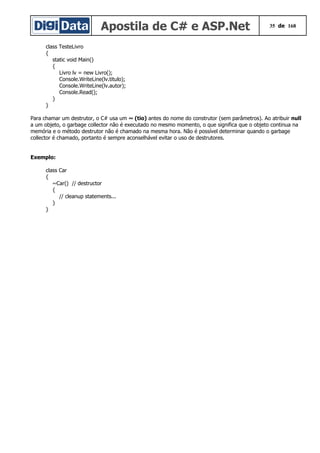 Apostila de C# e ASP.Net 35 de 168
class TesteLivro
{
static void Main()
{
Livro lv = new Livro();
Console.WriteLine(lv.titulo);
Console.WriteLine(lv.autor);
Console.Read();
}
}
Para chamar um destrutor, o C# usa um ~ (tio) antes do nome do construtor (sem parâmetros). Ao atribuir null
a um objeto, o garbage collector não é executado no mesmo momento, o que significa que o objeto continua na
memória e o método destrutor não é chamado na mesma hora. Não é possível determinar quando o garbage
collector é chamado, portanto é sempre aconselhável evitar o uso de destrutores.
Exemplo:
class Car
{
~Car() // destructor
{
// cleanup statements...
}
}
 