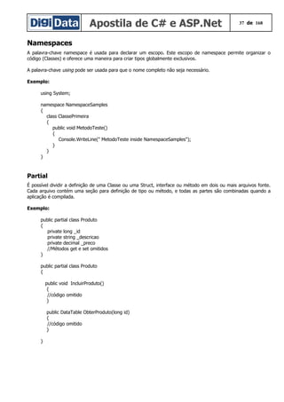 Apostila de C# e ASP.Net 37 de 168
Namespaces
A palavra-chave namespace é usada para declarar um escopo. Este escopo de namespace permite organizar o
código (Classes) e oferece uma maneira para criar tipos globalmente exclusivos.
A palavra-chave using pode ser usada para que o nome completo não seja necessário.
Exemplo:
using System;
namespace NamespaceSamples
{
class ClassePrimeira
{
public void MetodoTeste()
{
Console.WriteLine(" MetodoTeste inside NamespaceSamples");
}
}
}
Partial
É possível dividir a definição de uma Classe ou uma Struct, interface ou método em dois ou mais arquivos fonte.
Cada arquivo contém uma seção para definição de tipo ou método, e todas as partes são combinadas quando a
aplicação é compilada.
Exemplo:
public partial class Produto
{
private long _id
private string _descricao
private decimal _preco
//Métodos get e set omitidos
}
public partial class Produto
{
public void IncluirProduto()
{
//código omitido
}
public DataTable ObterProduto(long id)
{
//código omitido
}
}
 