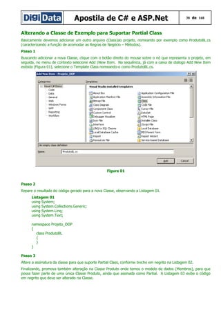 Apostila de C# e ASP.Net 38 de 168
Alterando a Classe de Exemplo para Suportar Partial Class
Basicamente devemos adicionar um outro arquivo (Class)ao projeto, nomeando por exemplo como ProdutoBL.cs
(caracterizando a função de acomodar as Regras de Negócio – Métodos).
Passo 1
Buscando adicionar a nova Classe, clique com o botão direito do mouse sobre o nó que representa o projeto, em
seguida, no menu de contexto selecione Add |New Item. Na sequência, já com a caixa de dialogo Add New Item
exibida (Figura 01), selecione o Template Class nomeando-o como ProdutoBL.cs.
Figura 01
Passo 2
Repare o resultado do código gerado para a nova Classe, observando a Listagem 01.
Listagem 01
using System;
using System.Collections.Generic;
using System.Linq;
using System.Text;
namespace Projeto_OOP
{
class ProdutoBL
{
}
}
Passo 3
Altere a assinatura da classe para que suporte Partial Class, conforme trecho em negrito na Listagem 02.
Finalizando, promova também alteração na Classe Produto onde temos o modelo de dados (Membros), para que
possa fazer parte de uma única Classe Produto, ainda que assinada como Partial. A Listagem 03 exibe o código
em negrito que deve ser alterado na Classe.
 