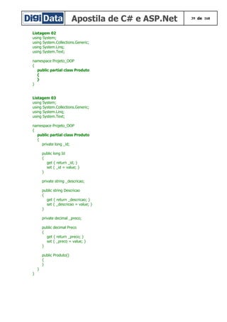 Apostila de C# e ASP.Net 39 de 168
Listagem 02
using System;
using System.Collections.Generic;
using System.Linq;
using System.Text;
namespace Projeto_OOP
{
public partial class Produto
{
}
}
Listagem 03
using System;
using System.Collections.Generic;
using System.Linq;
using System.Text;
namespace Projeto_OOP
{
public partial class Produto
{
private long _id;
public long Id
{
get { return _id; }
set { _id = value; }
}
private string _descricao;
public string Descricao
{
get { return _descricao; }
set { _descricao = value; }
}
private decimal _preco;
public decimal Preco
{
get { return _preco; }
set { _preco = value; }
}
public Produto()
{
}
}
}
 