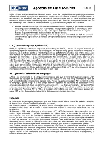 Apostila de C# e ASP.Net 4 de 168
Vejam o quanto este procedimento é trabalhoso. Com o CTS do .NET simplesmente esta preocupação não existe,
uma vez que todas as linguagens têm acesso a um conjunto de tipos comum a todas elas. Conforme descrito na
documentação do Framework .NET, são as seguintes as principais funções do CTS: Fornece uma estrutura que
possibilita a integração entre diferentes linguagens habilitadas ao .NET, com uma execução mais rápida, uma vez
que a sobrecarga para a conversão entre os diferentes tipos de diferentes linguagens deixa de existir.
• Fornece uma estrutura de tipos com base em um modelo orientado a objetos, o que facilita a criação de
novas linguagens habilitadas ao .NET, favorecendo a utilização de boas práticas de programação, como
por exemplo a herança. Uma vez que os tipos são objetos, podemos criar tipos derivados dos objetos
básicos, os quais herdam todas as características dos objetos básicos.
• O CTS define algumas regras que toda linguagem deve seguir, para ser habilitada ao .NET. Por seguirem
um conjunto de regras comum, a interação entre programas escritos em diferentes linguagens fica bem
mais fácil.
CLS (Common Language Specification)
O CLS, ou Especificação Comum da Linguagem, é um subconjunto do CTS, e de-fine um conjunto de regras que
qualquer linguagem que implemente a .NET deve seguir a fim de que o código gerado resultante da compilação de
qualquer peça de software escrita na referida linguagem seja perfeitamente entendido pelo runtime .NET. Seguir
essas regras é um imperativo porque, caso contrário, um dos grandes ganhos do .NET, que é a independência da
linguagem de programação e a sua interoperabilidade, fica comprometido. A grosso modo, dizer que uma
linguagem é compatível com o CLS significa dizer que mesmo quando esta é sintaticamente diferente de qualquer
outra que implemente .NET, semanticamente ela é igual, porque na hora da compilação será gerado um código
intermediário (e não código assembly dependente da arquitetura do processador) equivalente para duas peças de
código iguais, porém escritas em linguagens diferentes. É importante entender esse conceito para não pensar que
o código desenvolvido em C# não pode interagir com código desenvolvido em VB ou outras linguagens, porque
mesmo estas sendo diferentes, to-das são compatíveis com o CLS.
MSIL (Microsoft Intermediate Language)
A MSIL – ou simplesmente IL– é a linguagem intermediária para qual é interpretado qualquer programa .NET,
independente da linguagem em que este for escrito. Essa tradução é feita para código intermediário (como em
JAVA com os byte codes) sintaticamente expresso na IL. Por sua vez,qualquer linguagem .NET compatível, na hora
da compilação, gerará código IL e não código assembly específico da arquitetura do processador onde a
compilação do programa é efetua- da, conforme aconteceria em C++ ou Delphi, por exemplo. E por que isso? Isso
acontece para garantir duas coisas: a independência da linguagem e a independência da plataforma (arquitetura
do processador). Arquitetura .NET A MSIL é a linguagem intermediária para qual é interpretado qualquer pro-
grama .NET na hora da compilação, independente da linguagem em que este for escrito.
Metadata
Ao registrarmos um componente COM/COM+, uma série de informações sobre o mesmo são gravadas na Registry
do sistema. Estas informações são utilizadas pelos programas
que precisam acessar o componente. Se alguma destas informações estiver errada ou tiver sido alterada, o
componente não poderá ser acessado e os programas que utilizam o componente deixarão de funcionar
corretamente.
No Framework .NET, para utilizarmos os componentes .NET (.NET Componentes), não é necessário que os
mesmos sejam registrados. O próprio componente .NET possui todas as informações necessárias ao seu
funcionamento, bem como as informações necessárias para que outros aplicativos possam utilizá-los. Estas
informações, que fazem parte do próprio componente .NET ficam gravadas no arquivo que compõe componente,
na forma de Metadata. Uma tradução “popularmente conhecida” para Metadata seria: dados sobre dados. No
nosso caso, Metadata seriam as informações que o componente .NET possui a respeito de si mesmo, informações
estas que podem ser utilizadas por outros componentes e serviços, para acessar o componente em questão.
Além de fazer com que não seja necessário o registro do componente, as informações de Metadata facilitam a
interoperabilidade entre diferentes componentes, mesmo entre componentes escritos em diferentes linguagens.
Estas informações são geradas, automaticamente, no momento da compilação do componente e são gravadas no
arquivo .DLL ou .EXE do componente. São muitas as informações que podem ser inseridas no componente, na
forma de Metadata, tais como:
 