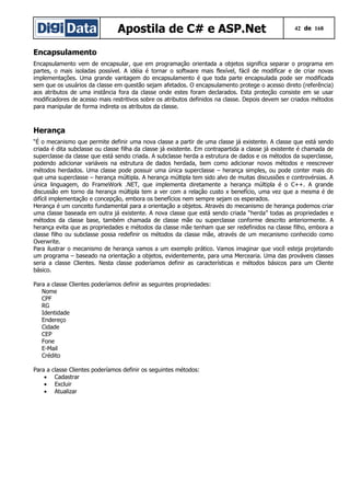 Apostila de C# e ASP.Net 42 de 168
Encapsulamento
Encapsulamento vem de encapsular, que em programação orientada a objetos significa separar o programa em
partes, o mais isoladas possível. A idéia é tornar o software mais flexível, fácil de modificar e de criar novas
implementações. Uma grande vantagem do encapsulamento é que toda parte encapsulada pode ser modificada
sem que os usuários da classe em questão sejam afetados. O encapsulamento protege o acesso direto (referência)
aos atributos de uma instância fora da classe onde estes foram declarados. Esta proteção consiste em se usar
modificadores de acesso mais restritivos sobre os atributos definidos na classe. Depois devem ser criados métodos
para manipular de forma indireta os atributos da classe.
Herança
“É o mecanismo que permite definir uma nova classe a partir de uma classe já existente. A classe que está sendo
criada é dita subclasse ou classe filha da classe já existente. Em contrapartida a classe já existente é chamada de
superclasse da classe que está sendo criada. A subclasse herda a estrutura de dados e os métodos da superclasse,
podendo adicionar variáveis na estrutura de dados herdada, bem como adicionar novos métodos e reescrever
métodos herdados. Uma classe pode possuir uma única superclasse – herança simples, ou pode conter mais do
que uma superclasse – herança múltipla. A herança múltipla tem sido alvo de muitas discussões e controvérsias. A
única linguagem, do FrameWork .NET, que implementa diretamente a herança múltipla é o C++. A grande
discussão em torno da herança múltipla tem a ver com a relação custo x benefício, uma vez que a mesma é de
difícil implementação e concepção, embora os benefícios nem sempre sejam os esperados.
Herança é um conceito fundamental para a orientação a objetos. Através do mecanismo de herança podemos criar
uma classe baseada em outra já existente. A nova classe que está sendo criada “herda” todas as propriedades e
métodos da classe base, também chamada de classe mãe ou superclasse conforme descrito anteriormente. A
herança evita que as propriedades e métodos da classe mãe tenham que ser redefinidos na classe filho, embora a
classe filho ou subclasse possa redefinir os métodos da classe mãe, através de um mecanismo conhecido como
Overwrite.
Para ilustrar o mecanismo de herança vamos a um exemplo prático. Vamos imaginar que você esteja projetando
um programa – baseado na orientação a objetos, evidentemente, para uma Mercearia. Uma das prováveis classes
seria a classe Clientes. Nesta classe poderíamos definir as características e métodos básicos para um Cliente
básico.
Para a classe Clientes poderíamos definir as seguintes propriedades:
Nome
CPF
RG
Identidade
Endereço
Cidade
CEP
Fone
E-Mail
Crédito
Para a classe Clientes poderíamos definir os seguintes métodos:
• Cadastrar
• Excluir
• Atualizar
 