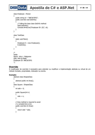 Apostila de C# e ASP.Net 45 de 168
class Employee : Person
{
public string id = "ABC567EFG";
public override void GetInfo()
{
// Calling the base class GetInfo method:
base.GetInfo();
Console.WriteLine("Employee ID: {0}", id);
}
}
class TestClass
{
static void Main()
{
Employee E = new Employee();
E.GetInfo();
}
}
/*
Saída
Name: John L. Malgraine
SSN: 444-55-6666
Employee ID: ABC567EFG
*/
Override
O modificador de override é necessário para estender ou modificar a implementação abstrata ou virtual de um
método herdado, propriedade, indexador ou evento.
Exemplo:
abstract class ShapesClass
{
abstract public int Area();
}
class Square : ShapesClass
{
int side = 0;
public Square(int n)
{
side = n;
}
// Area method is required to avoid
// a compile-time error.
public override int Area()
{
return side * side;
}
 