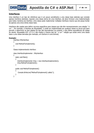 Apostila de C# e ASP.Net 47 de 168
Interfaces
Uma interface é um tipo de referência que é um pouco semelhante a uma classe base abstrata que consiste
apenas membros abstratos. Quando uma classe deriva de uma interface, ele deve fornecer uma implementação
para todos membros da interface. Uma classe pode implementar múltiplas interfaces mesmo que ele possa herdar
da apenas uma única direta classe base.
Interfaces são usadas para definir recursos específicos para classes que não têm necessariamente uma relação " é
um " . Por exemplo, a interface de IEquatable[`1] pode ser implementada por qualquer classe ou struct que deve
permitir a determinar se dois objetos do tipo são equivalentes (no entanto, o tipo define equivalência) de código
do cliente. IEquatable<(Of <(T>)>) não implica o mesmo tipo de " é um " relação que existe entre uma classe
base e uma classe derivada (por exemplo, um Cachorro é uma Animal).
Exemplo:
interface IMyInterface
{
void MethodToImplement();
}
Classe implementando interface:
class InterfaceImplementer : IMyInterface
{
static void Main()
{
InterfaceImplementer iImp = new InterfaceImplementer();
iImp.MethodToImplement();
}
public void MethodToImplement()
{
Console.WriteLine("MethodToImplement() called.");
}
}
 