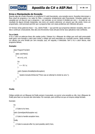 Apostila de C# e ASP.Net 48 de 168
Erros e Manipulação de Exceção
Quando algo der errado enquanto um programa C# está Executando, uma exceção ocorre. Exceções interromper o
fluxo atual do programa e se nada for feito, o programa simplesmente pára Executando. Exceções podem ser
causadas por um bug em que o programa — por exemplo, se um número é dividido por zero — ou pode ser um
resultado de alguns entrada inesperado, tais como um usuário selecionar um arquivo que não existe. Como um
programador, você precisará permitir que o programa lidar com esses problemas sem falhando até parar.
C# fornece várias palavras-chave — try, catche finally — que permite que programas detectar exceções, lidar com
eles e continuar a Executando. Eles são uma ferramenta muito útil para tornar seus aplicativos mais confiáveis.
Try e Catch
O try e catch as palavras-chave são usadas juntos. Coloque try o Bloquear de código que você está preocupado
pode gerar uma exceção e catch para conter o código que será executado se a exceção ocorrer. Neste exemplo,
um cálculo cria uma divisão por zero exceção, que, em seguida, é detectada. Sem o try e catch blocos, esse
programa falhará.
Exemplo:
class ProgramTryCatch
{
static void Main()
{
int x=0, y=0;
try
{
x = 10 / y;
}
catch (System.DivideByZeroException)
{
System.Console.WriteLine("There was an attempt to divide by zero.");
}
}
}
Finally
Código contido em um Bloquear de finally sempre é executado, se ocorrer uma exceção ou não. Use o Bloquear de
finally para fazer se recursos são retornados: Por exemplo, para certificar-se que um arquivo esteja fechado.
Exemplo:
try
{
// Code to try here.
}
catch (SomeSpecificException ex)
{
// Code to handle exception here.
}
finally
{
// Code to execute after try (and possibly catch) here.
}
 