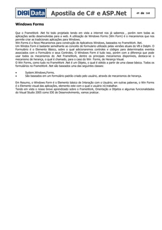 Apostila de C# e ASP.Net 49 de 168
Windows Forms
Que o FrameWork .Net foi todo projetado tendo em vista a internet nos já sabemos , porém nem todas as
aplicações serão desenvolvidas para a web. A utilização de Windows Forms (Win Form) é o mecanismos que nos
permite criar as tradicionais aplicações para Windows.
Win Forms é o Novo Mecanismos para construção de Aplicativos Windows, baseados no FrameWork .Net.
Um Windos Form é bastante semelhante ao conceito de formulario utilizado pelas versões atuais do VB e Delphi. O
Formulário é o Elemento Básico, sobre o qual adicionaremos controles e códigos para determinados eventos
associados com o Formulário e seus Controles. O Windows Form é tudo isso, porém com a diferença que pode
usar todos os mecanismos do .Net FrameWork, dentre os principais mecanismos disponíveis, destaca-se o
mecanismo de herança, o qual é chamado, para o caso do Win Forms, de Herança Visual.
O Win Forms, como tudo no FrameWork .Net é um Objeto, o qual é obtido a partir de uma classe básica. Todos os
formulários no FrameWork .Net são baseados uma das seguintes classes:
• System.Windows,Forms.
• São baseados em um formulário padrão criado pelo usuário, através de mecanismos de herança.
Em Resumo, o Windows Form é o Elemento básico de Interação com o Usuário; em outras palavras, o Win Forms
é o Elemento visual das aplicações, elemento este com o qual o usuário irá trabalhar.
Tendo em vista o nosso breve aprendizado sobre o FrameWork, Orientação a Objetos e algumas funcionalidades
do Visual Studio 2005 como IDE de Desenvolvimento, vamos praticar.
 