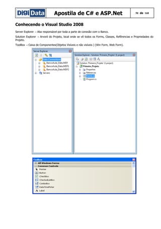 Apostila de C# e ASP.Net 50 de 168
Conhecendo o Visual Studio 2008
Server Explorer Aba responsável por toda a parte de conexão com o Banco.→
Solution Explorer Arvoré do Projeto, local onde se vê todos os Forms, Classes, Refêrencias e Propriedades do→
Projeto.
ToolBox Caixa de Componentes(Objetos Visíveis e não visíveis ) (Win Form, Web Form).→
 