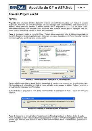 Apostila de C# e ASP.Net 51 de 168
Primeiro Projeto em C#
Parte 1
Proposta: Criar um projeto Windows Application contendo um modulo de calculadora e um modulo de cadastro
de produtos. Criaremos um formulário principal em nossa aplicaçao com o controle Menu para acessar os seus
módulos. Neste formulário teremos o primeiro contato com a linguagem C# e a IDE do Visual Studio.
Aprenderemos também sobre variáveis e tipos existentes, além de iniciar a codificação na linguagem. Para isto,
vamos iniciar o Visual Studio e seguir os passos descritos abaixo:
Passo 1: Acessando a opção de menu File | New | Project, obteremos acesso à caixa de diálogo representada na
figura 01. Selecione Windows Application para iniciarmos um projeto baseado em WinForm. Preencha o campo
nome com AppAula e aponte o projeto para sua pasta.
Figura 01 – Janela de diálogo para criação de um novo projeto
Como resultado desta etapa, o Visual Studio é apresentado já com um novo projeto e um formulário disponível.
Este formulário será o formulário principal da nossa aplicação, então, usando o Solution Explorer, renomeie o
formulário de Form1.cs para FormPrincipal.cs.
O Visual Studio irá perguntar se você deseja renomear todas as referências de Form1. Clique em 'Sim' para
continuar.
Figura 02 – Confirmação para alterar nome do formulário
Passo 2: Acrescente ao formulário FormPrincipal o controle MenuStrip localizado na Toolbox dentro da seção
Menus & Toolbars. O menu irá automaticamente se posicionar no topo do formulário como padrão Windows. Onde
aparece Type Here você pode escrever os itens do menu conforme a lista abaixo. O resultado será apresentado na
figura 03.
 