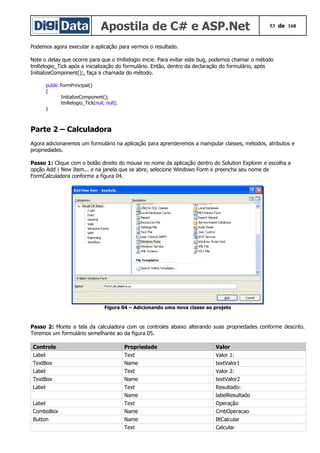 Apostila de C# e ASP.Net 53 de 168
Podemos agora executar a aplicação para vermos o resultado.
Note o delay que ocorre para que o tmRelogio inicie. Para evitar este bug, podemos chamar o método
tmRelogio_Tick após a inicialização do formulário. Então, dentro da declaração do formulário, após
InitializeComponent();, faça a chamada do método.
public FormPrincipal()
{
InitializeComponent();
tmRelogio_Tick(null, null);
}
Parte 2 – Calculadora
Agora adicionaremos um formulário na aplicação para aprenderemos a manipular classes, métodos, atributos e
propriedades.
Passo 1: Clique com o botão direito do mouse no nome da aplicação dentro do Solution Explorer e escolha a
opção Add | New Item... e na janela que se abre, selecione Windows Form e preencha seu nome de
FormCalculadora conforme a figura 04.
Figura 04 – Adicionando uma nova classe ao projeto
Passo 2: Monte a tela da calculadora com os controles abaixo alterando suas propriedades conforme descrito.
Teremos um formulário semelhante ao da figura 05.
Controle Propriedade Valor
Label Text Valor 1:
TextBox Name textValor1
Label Text Valor 2:
TextBox Name textValor2
Label Text Resultado:
Name labelResultado
Label Text Operação
ComboBox Name CmbOperacao
Button Name BtCalcular
Text Calcular
 