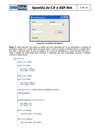 Apostila de C# e ASP.Net 54 de 168
Figura 05 – Formulário Calculadora
Passo 3: Vamos adicionar uma classe ao projeto que será responsável por ter as propriedades e métodos da
calculadora. Clique com o botão direito do mouse sobre o nome do projeto no Solutio Explorer e escolha Add |
New Item.... Selecione Class na caixa de diálogo e dê o nome de Calculadora.cs e clique em Add. Feito isso, a
classe é exibida em nossa janela para iniciarmos a codificação das suas propriedades, atributos e métodos
conforme o código abaixo:
class Calculadora
{
private Double _valor1;
public Double Valor1
{
get { return _valor1; }
set { _valor1 = value; }
}
private Double _valor2;
public Double Valor2
{
get { return _valor2; }
set { _valor2 = value; }
}
public enum Operacao { Soma, Subtracao, Multiplicacao, Divisao }
public Calculadora()
{
}
public Calculadora(Double V1, Double V2)
{
this._valor1 = V1;
this._valor2 = V2;
}
public Double Somar()
{
return this._valor1 + this._valor2;
}
public Double Subtrair()
{
return this._valor1 - this._valor2;
}
 