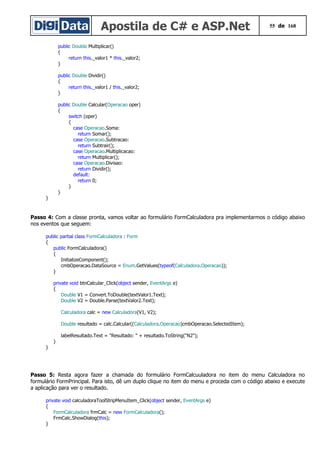 Apostila de C# e ASP.Net 55 de 168
public Double Multiplicar()
{
return this._valor1 * this._valor2;
}
public Double Dividir()
{
return this._valor1 / this._valor2;
}
public Double Calcular(Operacao oper)
{
switch (oper)
{
case Operacao.Soma:
return Somar();
case Operacao.Subtracao:
return Subtrair();
case Operacao.Multiplicacao:
return Multiplicar();
case Operacao.Divisao:
return Dividir();
default:
return 0;
}
}
}
Passo 4: Com a classe pronta, vamos voltar ao formulário FormCalculadora pra implementarmos o código abaixo
nos eventos que seguem:
public partial class FormCalculadora : Form
{
public FormCalculadora()
{
InitializeComponent();
cmbOperacao.DataSource = Enum.GetValues(typeof(Calculadora.Operacao));
}
private void btnCalcular_Click(object sender, EventArgs e)
{
Double V1 = Convert.ToDouble(textValor1.Text);
Double V2 = Double.Parse(textValor2.Text);
Calculadora calc = new Calculadora(V1, V2);
Double resultado = calc.Calcular((Calculadora.Operacao)cmbOperacao.SelectedItem);
labelResultado.Text = "Resultado: " + resultado.ToString("N2");
}
}
Passo 5: Resta agora fazer a chamada do formulário FormCalcuuladora no item do menu Calculadora no
formulário FormPrincipal. Para isto, dê um duplo clique no item do menu e proceda com o código abaixo e execute
a aplicação para ver o resultado.
private void calculadoraToolStripMenuItem_Click(object sender, EventArgs e)
{
FormCalculadora frmCalc = new FormCalculadora();
FrmCalc.ShowDialog(this);
}
 