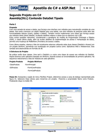 Apostila de C# e ASP.Net 56 de 168
Segundo Projeto em C#
Asembly(DLL) Contendo DataSet Tipado
Parte I
Proposta
Criar uma camada de acesso a dados, que forneça uma interface com métodos para manutenção completa de uma
tabela. Para tanto criaremos um objeto DataSet para uma tabela, com dois métodos de pesquisa nesta além das
funcionalidades básicas (Insert, Update e Delete). Também iremos implementar uma classe que forneça acesso
aos métodos desta classe DataSet, ocultando detalhes relativo a classe que se relaciona com o BD.
Entre outras questões relevantes, considerando o paradigma do modelo de Programação Orientada a Objetos
(OOP), a classe última citada, além de ocultar detalhes da implementação de acesso e manipulação de dados,
permite uma mudança de MidlleWare (Providers) de acesso a dados.
Como última ressalva, citamos o fato de inicialmente estarmos utilizando estas duas classes (DataSet e Acesso) em
um projeto Winform, permitindo sua reutilização em projetos outros como: Aplicativos Web e Webservices. Esta
camada será desenvolvida em formato de dll.
A Estrutura do Projeto
Na prática serão duas classes. Uma será o DataSet e a outra uma classe de acesso aos métodos do DataSet.
Depois faremos outro aplicativo baseado em Winform, fazendo acesso as funcionalidades do primeiro aplicativo. Na
sequencia relacionamos a lista de módulos de cada aplicativo:
Projeto Produto Projeto WinForm
-ClassProduto -FormPrincipal
-DSProduto -FormConsProduto
-FormCadProduto
Passo 01: Acessando a opção de menu File|New Project, obteremos acesso a caixa de dialogo representada pela
figura 01. Selecione Class Library para iniciarmos um projeto. Preencha a propriedade Name como Produto.
Finalizando clique no botão OK.
Figura 01
 
