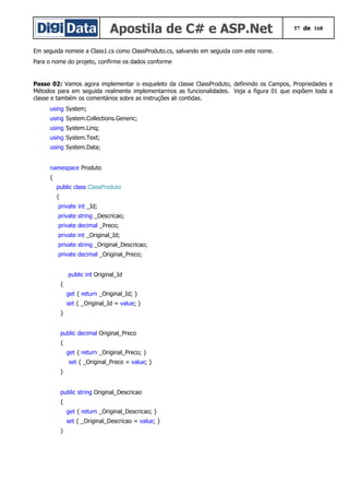 Apostila de C# e ASP.Net 57 de 168
Em seguida nomeie a Class1.cs como ClassProduto.cs, salvando em seguida com este nome.
Para o nome do projeto, confirme os dados conforme
Passo 02: Vamos agora implementar o esqueleto da classe ClassProduto, definindo os Campos, Propriedades e
Métodos para em seguida realmente implementarmos as funcionalidades. Veja a figura 01 que expõem toda a
classe e também os comentários sobre as instruções ali contidas.
using System;
using System.Collections.Generic;
using System.Linq;
using System.Text;
using System.Data;
namespace Produto
{
public class ClassProduto
{
private int _Id;
private string _Descricao;
private decimal _Preco;
private int _Original_Id;
private string _Original_Descricao;
private decimal _Original_Preco;
public int Original_Id
{
get { return _Original_Id; }
set { _Original_Id = value; }
}
public decimal Original_Preco
{
get { return _Original_Preco; }
set { _Original_Preco = value; }
}
public string Original_Descricao
{
get { return _Original_Descricao; }
set { _Original_Descricao = value; }
}
 