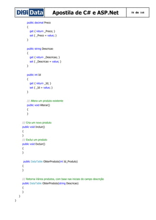 Apostila de C# e ASP.Net 58 de 168
public decimal Preco
{
get { return _Preco; }
set { _Preco = value; }
}
public string Descricao
{
get { return _Descricao; }
set { _Descricao = value; }
}
public int Id
{
get { return _Id; }
set { _Id = value; }
}
/// Altera um produto existente
public void Alterar()
{
}
/// Cria um novo produto
public void Incluir()
{
}
/// Exclui um produto
public void Excluir()
{
}
public DataTable ObterProduto(int Id_Produto)
{
}
/// Retorna Vários produtos, com base nas iniciais do campo descrição
public DataTable ObterProduto(string Descricao)
{
}
}
}
 
