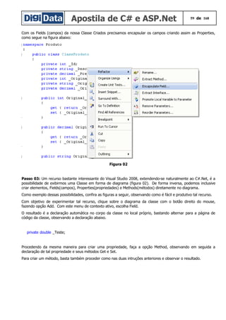 Apostila de C# e ASP.Net 59 de 168
Com os Fields (campos) da nossa Classe Criados precisamos encapsular os campos criando assim as Properties,
como segue na figura abaixo:
Figura 02
Passo 03: Um recurso bastante interessante do Visual Studio 2008, extendendo-se naturalmente ao C#.Net, é a
possibilidade de exibirmos uma Classe em forma de diagrama (figura 02). De forma inversa, podemos inclusive
criar elementos, Fields(campos), Properties(propriedades) e Methods(métodos) diretamente no diagrama.
Como exemplo dessas possibilidades, confira as figuras a seguir, observando como é fácil e produtivo tal recurso.
Com objetivo de experimentar tal recurso, clique sobre o diagrama da classe com o botão direito do mouse,
fazendo opção Add. Com este menu de contexto ativo, escolha Field.
O resultado é a declaração automática no corpo da classe no local próprio, bastando alternar para a página de
código da classe, observando a declaração abaixo.
private double _Teste;
Procedendo da mesma maneira para criar uma propriedade, faça a opção Method, observando em seguida a
declaração de tal propriedade e seus métodos Get e Set.
Para criar um método, basta também proceder como nas duas intruções anteriores e observar o resultado.
 