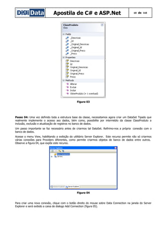 Apostila de C# e ASP.Net 60 de 168
Figura 03
Passo 04: Uma vez definido toda a estrutura base da classe, necessitamos agora criar um DataSet Tipado que
realmente implemente o acesso aso dados, bém como, possibilite por intermédio da classe ClassProduto a
inclusão, exclusão e atualização de registros no banco de dados.
Um passo importante se faz necessário antes de criarmos tal DataSet. Refirimo-nos a própria conexão com o
banco de dados.
Acesse o menu View, habilitando a exibição do utilitário Server Explorer. Este recurso permite não só criarmos
várias conexões para Providers diferentes, como permite criarmos objetos de banco de dados entre outros.
Observe a figura 04, que expõe este recurso.
Figura 04
Para criar uma nova conexão, clique com o botão direito do mouse sobre Data Connection na janela do Server
Explorer e será exibido a caixa de dialogo Add Connection (figura 05).
 