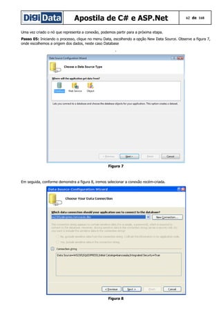 Apostila de C# e ASP.Net 62 de 168
Uma vez criado o nó que representa a conexão, podemos partir para a próxima etapa.
Passo 05: Iniciando o processo, clique no menu Data, escolhendo a opção New Data Source. Observe a figura 7,
onde escolhemos a origem dos dados, neste caso Database
.
Figura 7
Em seguida, conforme demonstra a figura 8, iremos selecionar a conexão recém-criada.
Figura 8
 