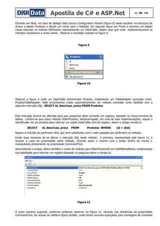 Apostila de C# e ASP.Net 63 de 168
Clicando em Next, na caixa de dialogo Data Source Configuration Wizard (figura 8) basta escolher na estrutura de
árvore a tabela Produtos e dando um nome para o DataSet. Em seguida clique em Finish e teremos um objeto
visual colocado no módulo DSProduto representando um DataTable, objeto esse que onde implementaremos os
métodos necessários a nossa classe. Observe o resultado exposto na figura 9.
Figura 9
Figura 10
Observe a figura 9 onde um DataTable denominado Produto, implementa um TableAdapter nomeado como
ProdutoTableAdapter. Nele encontramos criado automáticamente um método nomeado como GetData com a
seguinte instrução SQL: SELECT id, descricao, preco FROM Produtos
Esta instrução deverá ser alterada para que possamos obter somente um registro, baseado na chave-primária da
tabela. Lembre-se que nosso método ObterProduto, sobrecarregado, em uma de suas implementações, requer o
identificador de um produto para retornar um objeto DataTable com tal registro. Assim o código correto é:
SELECT id, descricao, preco FROM Produtos WHERE (id = @id)
Repare a inclusão do parâmetro @id, que será substituído com o valor passado por parâmetro no método.
Existe duas maneiras de se alterar a instrução SQL deste método. A primeira, representada pela figura 11, é
acessar a caixa de propriedade deste método, clicando sobre o mesmo com o botão direito do mouse e
manipulando diretamente na propriedade CommandText.
Aproveitando o ensejo, altere também o nome do método para ObterProdutoID em GetMethodName, evidenciando
sua habilidade para retornar um registro baseado na pesquisa sobre o campo Id.
Figura 11
A outra maneira sugerida, conforme podemos observar na figura 12, clicando nas reticências da propriedade
CommandText, ter acesso ao utilitário Query Builder, onde temos recursos avançados para montagem de consultas
 