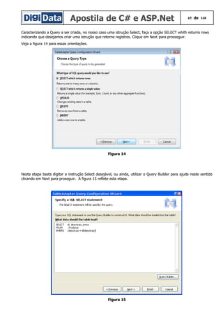Apostila de C# e ASP.Net 65 de 168
Caracterizando a Query a ser criada, no nosso caso uma istrução Select, faça a opção SELECT whith returns rows
indicando que desejamos criar uma istrução que retorne registros. Clique em Next para prosseguir.
Veja a figura 14 para essas orientações.
Figura 14
Nesta etapa basta digitar a instrução Select desejável, ou ainda, utilizar o Query Builder para ajuda neste sentido
clicando em Next para proseguir. A figura 15 reflete esta etapa.
Figura 15
 