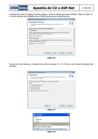 Apostila de C# e ASP.Net 66 de 168
Imediatamente antes de finalizar, devemos adaptar o nome do método para nossa realidade. Repare na figura 16
os nomes alterados para FillByDescricao e ObterProdutoDescricao respectivamente.
Figura 16
Clicando em Finish obtemos o resultado final conforme figuaras 17 e 18. Pronto o novo método do DataSet está
concluido.
Figura 17
Figura 18
 