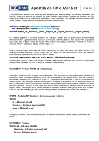 Apostila de C# e ASP.Net 67 de 168
É importantíssimo ressaltar, que ainda que não tenhamos fieto nenhum esforço, os métodos necessários para
inclusão, alteração e exclusão de registros na tabela Produto, foram criados, podendo ser acessado por uma
instância do objeto ProdutoTableAdapter, presente na classe DSProduto. Tais métodos são denominados como:
Insert, Update e Delete, podendo ser acessados conforme exemplo abaixo.
DSProdutoTableAdapters.PRODUTOTableAdapter Produtos =
new DSProdutoTableAdapters.PRODUTOTableAdapter();
Produtos.Update(_Id, _Descricao, _Preco, _Original_Id, _Original_Descricao, _Original_Preco);
Na verdade, podemos e devemos interferir nas intruções criadas para as propriedades InsertCommand,
DeleteCommand e UpdateCommand, ajustando as intruções conforme objetivo. Para acessar tais propriedades
basta clicar com o botão direito do mouse sobre ProdutoTableAdapter, escolhendo Properties no menu de
contexto. Observe tal caixa de dialogo conforme figura 19.
Para a instrução Insert, nada além de quatro parâmetros, um para cada campo da tabela produto. Tais
parâmetros sempre devem ter o nome iniciado com “@”, sendo opcional mas muito importante, que tenham o
nome da coluna para qual serão atribuidos. Ver códi abaixo.
INSERT INTO Produtos(id, descricao, preco) VALUES (@id,@descricao,@preco)
Com relação a instrução Delete, mais simples e objetiva, basta um único parâmetro para identificar o registro pela
chave-primária da tabela. No caso o campo Id. Confira o código asseguir.
DELETE FROM Produtos WHERE id = @Original_id
A exceção a simplicidade não se aplica a instrução Update. Não basta definirmos os parâmetros na quantidade de
atribuições, sendo necessário parâmetros extras para implementação da cláusula Where. Este fato deve-se a
necessidade considerarmos a concorrência de dados. Quando simultâneamente dois o mais processos obterem o
mesmo registro para alteração, devemos prever que no momento da atualização de um desses processos, um
entre os três já teria finalizado com sucesso, obrigando ser sinalizado quando da tentativa de upadete por dos dois
processos restantes. Isto não é uma regra, mas se não assim procedermos, teriamos uma situação que um
registro obtido, com campos tendo valores originais no momento da efetiva alteração já teriam sido mudados.
Caso isso não seja uma restrição, basta manter como parâmetro, a chave-primária, neste caso, o campo Id.
UPDATE Produtos SET descricao = @descricao, preco = @preco
WHERE
(id = @Original_id) AND
(descricao = @Original_descricao) AND
(preco = @Original_preco)
Variação do comando Delete levando-se em conta as mesmas condições do Update, ou seja, concorrência de
dados.
DELETE FROM Produtos
WHERE (id = @Original_id) AND
(descricao = @Original_descricao) AND
(preco = @Original_preco)
 