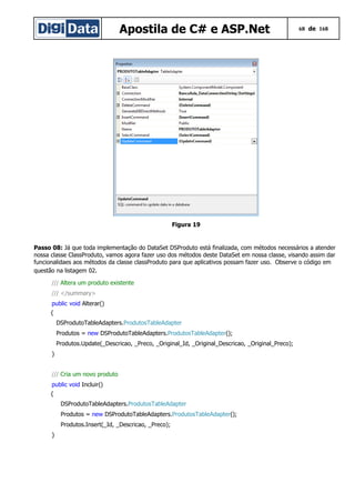 Apostila de C# e ASP.Net 68 de 168
Figura 19
Passo 08: Já que toda implementação do DataSet DSProduto está finalizada, com métodos necessários a atender
nossa classe ClassProduto, vamos agora fazer uso dos métodos deste DataSet em nossa classe, visando assim dar
funcionalidaes aos métodos da classe classProduto para que aplicativos possam fazer uso. Observe o código em
questão na listagem 02.
/// Altera um produto existente
/// </summary>
public void Alterar()
{
DSProdutoTableAdapters.ProdutosTableAdapter
Produtos = new DSProdutoTableAdapters.ProdutosTableAdapter();
Produtos.Update(_Descricao, _Preco, _Original_Id, _Original_Descricao, _Original_Preco);
}
/// Cria um novo produto
public void Incluir()
{
DSProdutoTableAdapters.ProdutosTableAdapter
Produtos = new DSProdutoTableAdapters.ProdutosTableAdapter();
Produtos.Insert(_Id, _Descricao, _Preco);
}
 
