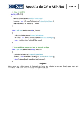 Apostila de C# e ASP.Net 69 de 168
/// Exclui um produto
public void Excluir()
{
DSProdutoTableAdapters.ProdutosTableAdapter
Produtos = new DSProdutoTableAdapters.ProdutosTableAdapter();
Produtos.Delete(_Id, _Descricao, _Preco);
}
public DataTable ObterProduto(int id_produto)
{
DSProdutoTableAdapters.ProdutosTableAdapter
Produtos = new DSProdutoTableAdapters.ProdutosTableAdapter();
return Produtos.ObterProdutoID(id_produto);
}
/// Retorna Vários produtos, com base na descrição recebida
public DataTable ObterProduto(string Descricao)
{
DSProdutoTableAdapters.ProdutosTableAdapter
Produtos = new DSProdutoTableAdapters.ProdutosTableAdapter();
return Produtos.ObterProdutoDescricao(Descricao);
}
Listagem 02
Acima vemos um nítido modelo de Polimorfismo, temos um método denominado ObterProduto com dois
parâmetros. Sendo assim terminamos os conceitos básicos de OO.
 