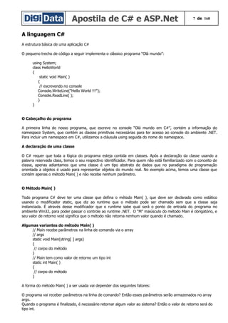 Apostila de C# e ASP.Net 7 de 168
A linguagem C#
A estrutura básica de uma aplicação C#
O pequeno trecho de código a seguir implementa o clássico programa “Olá mundo”:
using System;
class HelloWorld
{
static void Main( )
{
// escrevendo no console
Console.WriteLine("Hello World !!!");
Console.ReadLine( );
}
}
O Cabeçalho do programa
A primeira linha do nosso programa, que escreve no console “Olá mundo em C#”, contém a informação do
namespace System, que contém as classes primitivas necessárias para ter acesso ao console do ambiente .NET.
Para incluir um namespace em C#, utilizamos a cláusula using seguida do nome do namespace.
A declaração de uma classe
O C# requer que toda a lógica do programa esteja contida em classes. Após a declaração da classe usando a
palavra reservada class, temos o seu respectivo identificador. Para quem não está familiarizado com o conceito de
classe, apenas adiantamos que uma classe é um tipo abstrato de dados que no paradigma de programação
orientada a objetos é usado para representar objetos do mundo real. No exemplo acima, temos uma classe que
contém apenas o método Main( ) e não recebe nenhum parâmetro.
O Método Main( )
Todo programa C# deve ter uma classe que defina o método Main( ), que deve ser declarado como estático
usando o modificador static, que diz ao runtime que o método pode ser chamado sem que a classe seja
instanciada. É através desse modificador que o runtime sabe qual será o ponto de entrada do programa no
ambiente Win32, para poder passar o controle ao runtime .NET. O “M” maiúsculo do método Main é obrigatório, e
seu valor de retorno void significa que o método não retorna nenhum valor quando é chamado.
Algumas variantes do método Main( )
// Main recebe parâmetros na linha de comando via o array
// args
static void Main(string[ ] args)
{
// corpo do método
}
// Main tem como valor de retorno um tipo int
static int Main( )
{
// corpo do método
}
A forma do método Main( ) a ser usada vai depender dos seguintes fatores:
O programa vai receber parâmetros na linha de comando? Então esses parâmetros serão armazenados no array
args.
Quando o programa é finalizado, é necessário retornar algum valor ao sistema? Então o valor de retorno será do
tipo int.
 