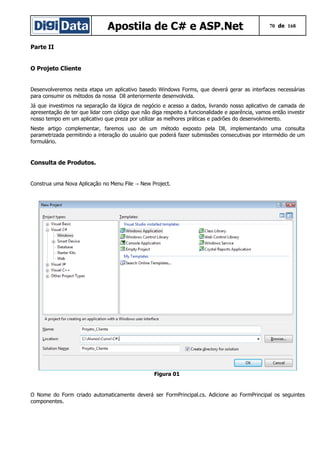 Apostila de C# e ASP.Net 70 de 168
Parte II
O Projeto Cliente
Desenvolveremos nesta etapa um aplicativo basedo Windows Forms, que deverá gerar as interfaces necessárias
para consumir os métodos da nossa Dll anteriormente desenvolvida.
Já que investimos na separação da lógica de negócio e acesso a dados, livrando nosso aplicativo de camada de
apresentação de ter que lidar com código que não diga respeito a funcionalidade e aparência, vamos então investir
nosso tempo em um aplicativo que preza por utilizar as melhores práticas e padrões do desenvolvimento.
Neste artigo complementar, faremos uso de um método exposto pela Dll, implementando uma consulta
parametrizada permitindo a interação do usuário que poderá fazer submissões consecutivas por intermédio de um
formulário.
Consulta de Produtos.
Construa uma Nova Aplicação no Menu File New Project.→
Figura 01
O Nome do Form criado automaticamente deverá ser FormPrincipal.cs. Adicione ao FormPrincipal os seguintes
componentes.
 