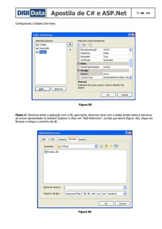 Apostila de C# e ASP.Net 73 de 168
Configurando o Objeto Grid View.
Figura 05
Passo 3: Devemos linkar a aplicação com a Dll, para tanto, devemos clicar com o botão direito sobre a estrutura
de arvore apresentada na Solution Explorer e clicar em “Add Reference”, na tela que abrirá (figura 06), clique em
Browse e indique o caminho da dll.
Figura 06
 