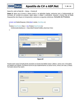 Apostila de C# e ASP.Net 74 de 168
Nossa DLL está na Pasta Bin Debug Produto.dll→ →
Passo 4: Agora que já temos o desing pronto e as aplicações ligadas, partiremos para a Implementação do
formulário de consulta de produtos, segue abaixo o código e comentários. Ativando o Evento Click do Botão
Pesquisar(Dar dois Cliques no Componente) e adicionar as seguintes referências. Consulta de Produtos
private void ButtonPesquisar_Click(object sender, EventArgs e)
{
Produto.ClassProduto Class = new Produto.ClassProduto();
GridConsulta.DataSource = Class.ObterProduto(TextBox_Descricao.Text);
}
Figura 07
Ficando assim nossa Consulta.Sendo necessário ao Evento dos Botões Incluir e Alterar, vamos criar o Formulário
de Cadastro de Produtos. Da Mesma forma em que Implementamos os Outros Forms, iremos criar esse. O Nosso
Formulario deverá ficar assim:
Figura 08
 