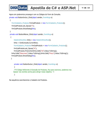 Apostila de C# e ASP.Net 75 de 168
Agora sim poderemos prosseguir com os Códigos do Form de Consulta.
private void ButtonIncluir_Click(object sender, EventArgs e)
{
FormCadastro_Produtos frmCadProduto = new FormCadastro_Produtos();
frmCadProduto.set_Opcao("I");
frmCadProduto.ShowDialog(this);
}
private void ButtonAlterar_Click(object sender, EventArgs e)
{
DataGridViewRow linha = new DataGridViewRow();
linha = GridConsulta.CurrentRow;
FormCadastro_Produtos frmCadProduto = new FormCadastro_Produtos();
frmCadProduto.set_Opcao("A");
frmCadProduto.Preencher(linha.Cells["Id"].Value.ToString(),
linha.Cells["Descricao"].Value.ToString(),linha.Cells["Preco"].Value.ToString());
frmCadProduto.ShowDialog(this);
}
private void ButtonExcluir_Click(object sender, EventArgs e)
{
/*O Código Referente à Exclusão de Produtos, fica para exercicio, podemos nos
basear nos eventos acima para atingir nosso objetivo. */
}
Na sequência exercitaremos o Cadastro de Produtos.
 