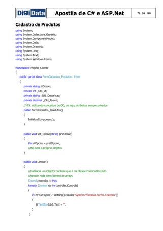 Apostila de C# e ASP.Net 76 de 168
Cadastro de Produtos
using System;
using System.Collections.Generic;
using System.ComponentModel;
using System.Data;
using System.Drawing;
using System.Linq;
using System.Text;
using System.Windows.Forms;
namespace Projeto_Cliente
{
public partial class FormCadastro_Produtos : Form
{
private string stOpcao;
private int _Old_id;
private string _Old_Descricao;
private decimal _Old_Preco;
// C#, utilizando conceitos de OO, ou seja, atributos sempre privados
public FormCadastro_Produtos()
{
InitializeComponent();
}
public void set_Opcao(string prstOpcao)
{
this.stOpcao = prstOpcao;
//this seta o próprio objetos
}
public void Limpar()
{
//Instancia um Objeto Controle que é da Classe FormCadProduto
//foreach roda itens dentro de arrays
Control controles = this;
foreach (Control ctr in controles.Controls)
{
if (ctr.GetType().ToString().Equals("System.Windows.Forms.TextBox"))
{
((TextBox)ctr).Text = "";
}
}
 