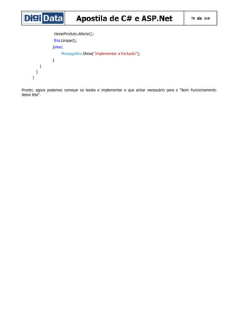 Apostila de C# e ASP.Net 78 de 168
classeProduto.Alterar();
this.Limpar();
}else{
MessageBox.Show("Implementar a Exclusão");
}
}
}
}
Pronto, agora podemos começar os testes e implementar o que achar necessário para o “Bom Funcionamento
desta tela”.
 