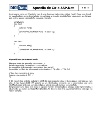 Apostila de C# e ASP.Net 8 de 168
Um programa escrito em C# pode ter mais de uma classe que implementa o método Main( ). Nesse caso, deverá
ser especificado em tempo de compilação em qual classe se encontra o método Main( ), que deverá ser chamado
pelo runtime quando a aplicação for executada. Exemplo:
using System;
class class1
{
static void Main( )
{
Console.WriteLine("Método Main( ) da classe 1");
}
}
class class2
{
static void Main( )
{
Console.WriteLine("Método Main( ) da classe 2");
}
}
Alguns últimos detalhes adicionais
Blocos de código são agrupados entre chaves { }.
Cada linha de código é separada por ponto-e-vírgula.
Os comentários de linha simples começam com duas barras//.
Comentários em bloco são feitos usando os terminadores /* (de início) e */ (de fim).
/* Este é um comentário de bloco
Segue o mesmo estilo de C/C++
*/
O C# é sensível ao contexto, portanto int e INT são duas coisas diferentes. int é uma palavra reservada que é um
alias do tipo System.Int32. INT poderia ser um identificador, entretanto não é recomendado usar como
identificadores de variáveis o nome de um tipo ou palavra reservada como no exemplo citado.
Sempre declare uma classe onde todos os aspectos inerentes à inicialização da aplicação serão implementados, e
obviamente, que conterá o método Main( ) também. No decorrer deste livro seguiremos fielmente essa regra nos
nossos exemplos.
 