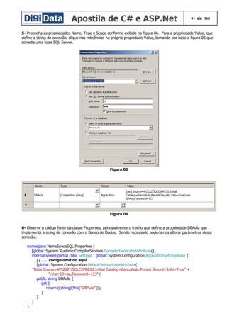 Apostila de C# e ASP.Net 81 de 168
5- Preencha as propriedades Name, Type e Scope conforme exibido na figura 06. Para a propriedade Value, que
define a string de conexão, clique nas reticências na própria propiedade Value, tomando por base a figura 05 que
conecta uma base SQL Server.
Figura 05
Figura 06
6- Observe o código fonte da classe Properties, principalmente o trecho que define a propriedade DBAula que
implementa a string de conexão com o Banco de Dados. Sendo necessário poderíamos alterar parâmetros desta
conexão.
namespace NameSpaceSQL.Properties {
[global::System.Runtime.CompilerServices.CompilerGeneratedAttribute()]
internal sealed partial class Settings : global::System.Configuration.ApplicationSettingsBase {
//. . . código omitido aqui
[global::System.Configuration.DefaultSettingValueAttribute(
"Data Source=WS222SQLEXPRESS;Initial Catalog=BancoAula;Persist Security Info=True" +
";User ID=sa;Password=123")]
public string DBAula {
get {
return ((string)(this["DBAula"]));
}
}
}
}
 