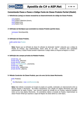 Apostila de C# e ASP.Net 82 de 168
Comentando Passo a Passo o Código Fonte da Classe Produto Partial (Model)
1- Referências (using) as classes necessárias ao desenvolvimento do código da Classe Produto.
using System;
using System.Collections.Generic;
using System.Linq;
using System.Text;
2- Definição da NamSpace que acomodará as classes Produto (partial class).
namespace NameSpaceSQL
{
3- Definição da Classe Produto.
public partial class Produto
{
Nota: Repare que na definição da classe foi utilizado da declaração “partial”, indicando que o código do
Modelo de Produto, aqui implementados, fazem parte de um todo. Conforme será comentado
posteriormente, a Classe Produto também implementa o código relativo as Regras de Negócio e o CRUD.
4- Definição dos campos privados do Modelo Produto.
private long _id;
private string _descricao;
private decimal _preco;
private List<Movimento> _movimento;
private long _oldid;
private string _olddescricao;
private decimal _oldpreco;
5- Método Construtor da Classe Produto, que cria uma List da classe Movimento.
public Produto()
{
this.Movimento = new List<Movimento>();
}
Nota: Este método é necessário em função do projeto em questão, contemplar um relacionamento entre as
Classes Produto e Movimento. Na Prática manipulamos uma coleção de objetos Movimento para cada
representação de objeto Produto. Isso ocorrerá quando da inclusão de um Produto, podermos também
incluir um ou mais objetos Movimento. Os comentários relativo a Inclusão de Produto, implementado na
classe Produto Partial que expressa a Lógica de Negócio da classe darão luz a este tópico.
 