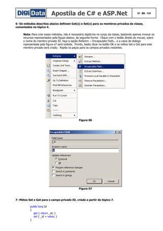 Apostila de C# e ASP.Net 83 de 168
6- Os métodos descritos abaixo definem Get(s) e Set(s) para os membros privados da classe,
comentados no tópico 4.
Nota: Para criar esses métodos, não é necessário digitá-los no corpo da classe, bastando apenas invocar os
recursos representados pela figuas abaixo, da seguinte forma: Clique com o botão direito do mouse, sobre
o nome do membro privado ID, faça a opção Refactro Encapsulate Field... e a caixa de dialogo→
representada pela figura o7 será exibida. Pronto, basta clicar no botão OK e os métos Set e Get para este
membro privado será criado. Repita os paços para os campos privados restantes.
Figura 06
Figura 07
7- Métos Set e Get para o campo privado ID, criado a partir do tópico 7.
public long Id
{
get { return _id; }
set { _id = value; }
}
 