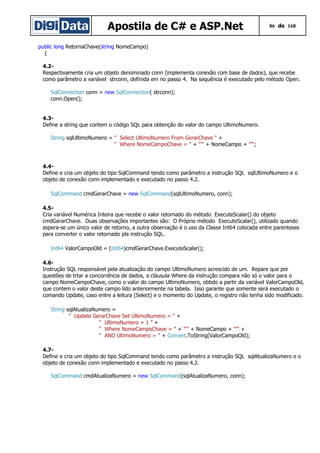 Apostila de C# e ASP.Net 86 de 168
public long RetornaChave(string NomeCampo)
{
4.2-
Respectivamente cria um objeto denominado conn (implementa conexão com base de dados), que recebe
como parâmetro a variável strconn, definida em no passo 4. Na sequência é executado pelo método Open.
SqlConnection conn = new SqlConnection( strconn);
conn.Open();
4.3-
Define a string que contem o código SQL para obtenção do valor do campo UltimoNumero.
String sqlUltimoNumero = " Select UltimoNumero From GerarChave " +
" Where NomeCampoChave = " + "'" + NomeCampo + "'";
4.4-
Define e cria um objeto do tipo SqlCommand tendo como parâmetro a instrução SQL sqlUltimoNumero e o
objeto de conexão conn implementado e executado no passo 4.2.
SqlCommand cmdGerarChave = new SqlCommand(sqlUltimoNumero, conn);
4.5-
Cria variável Numérica Inteira que recebe o valor retornado do método ExecuteScalar() do objeto
cmdGerarChave. Duas observações importantes são: O Próprio método ExecuteScalar(), utilizado quando
espera-se um único valor de retorno, a outra observação é o uso da Classe Int64 colocada entre parenteses
para converter o valor retornado pla instrução SQL.
Int64 ValorCampoOld = (Int64)cmdGerarChave.ExecuteScalar();
4.6-
Instrução SQL responsável pela atualização do campo UltimoNumero acrescido de um. Repare que por
questões de trtar a concorrência de dados, a cláusula Where da instrução compara não só o valor para o
campo NomeCampoChave, como o valor do campo UltimoNumero, obtido a partir da variável ValorCampoOld,
que contem o valor deste campo lido anteriormente na tabela. Isso garante que somente será executado o
comando Update, caso entre a leitura (Select) e o momento do Update, o registro não tenha sido modificado.
String sqlAtualizaNumero =
" Update GerarChave Set UltimoNumero = " +
" UltimoNumero + 1 " +
" Where NomeCampoChave = " + "'" + NomeCampo + "'" +
" AND UltimoNumero = " + Convert.ToString(ValorCampoOld);
4.7-
Define e cria um objeto do tipo SqlCommand tendo como parâmetro a instrução SQL sqlAtualizaNumero e o
objeto de conexão conn implementado e executado no passo 4.2.
SqlCommand cmdAtualizaNumero = new SqlCommand(sqlAtualizaNumero, conn);
 