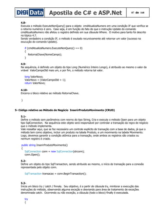 Apostila de C# e ASP.Net 87 de 168
4.8-
Executa o método ExecuteNonQuery() para o objeto cmdAtualizaNumero em uma condição IF que verifica se
o retorno numérico é zero. Caso seja, é em função do fato de que o instrução Update do comando
cmdAtualizaNumero não afetou o registro definido em sua cláusula Where. O motivo para tanto foi descrito
no tópico 4.7.
Sendo verdadeiro a condição IF, o método é exutado recursivamente até retornar um valor (sucesso na
exucução do comando Update).
if (cmdAtualizaNumero.ExecuteNonQuery() == 0)
{
RetornaChave(NomeCampo);
}
4.9-
Na sequência, é definido um objeto do tipo Long (Numérico Inteiro Longo), é atribuido ao mesmo o valor da
vriável ValorCampoOld mais um, e por fim, o método retorna tal valor.
long ValorNovo;
ValorNovo = (ValorCampoOld + 1);
return ValorNovo;
4.10-
Encerra o bloco relativo ao método RetornaChave.
}
5- Código relativo ao Método de Negócio InserirProdutoMovimento (CRUD)
5.1-
Define o método sem parâmetros com reorno do tipo String, Cria e executa o método Open para um objeto
tipo SqlConnection. Na sequência este objeto será responsável por controlar a transação da regra de negócio
que o método implementa.
Vale ressaltar aqui, que se faz necessário um controle explícito de transação com a base de dados, já que o
método tem como objetivo, incluir um produto na tabela Produto, e um movimento na tabela Movimento.
Logo, devemos garantir a condição atômica para a transação, onde ambos os registros são criados ou
nenhum registro é criado.
public string InserirProdutoMovimento()
{
SqlConnection conn = new SqlConnection(strconn);
conn.Open();
5.2-
Define um objeto do tipo SqlTransaction, sendo atribuido ao mesmo, o início de transação para a conexão
representada pelo objeto conn.
SqlTransaction transacao = conn.BeginTransaction();
5.3-
Inicia um bloco try / catch / finnaly. Seu objetivo, é a partir de cláusula try, minitorar a execução das
instruções do método, observando alguma exceção e desviando para área de tratamento de exceções
denominada catch. Ocorrendo ou não exceção, a cláusula (todo o bloco) finally é executada.
try
{
 
