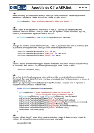 Apostila de C# e ASP.Net 88 de 168
5.4-
Define uma string que recebe como atribuição a instrução Insrte para Produto. Repare nos parâmetros
posicionados como valores a serem atribuidos aos campos da tabela Produto.
String sqlProduto = " Insert Into Produto Values(@Id, @Descricao, @Preco) ";
5.5-
Define o objeto do tipo SqlCommand para inserção de Produto. Repare que o método recebe como
parâmetro sqlProduto contendo a instrução Insert, conn que representa o objeto de conexão, e por fim,
transacao, que representa o objseto de transação em curso.
SqlCommand cmdProduto = new SqlCommand(sqlProduto, conn, transacao);
5.6-
Atribuição dos membros públicos da Classe Produto, a saber, Id, Descricao e Preco para os parâmetros @Id,
@Descricao e @Preco pertencentes a instrução Insert contida no objeto cmdProduto.
cmdProduto.Parameters.AddWithValue("@Id", this._id);
cmdProduto.Parameters.AddWithValue("@Descricao", this._descricao);
cmdProduto.Parameters.AddWithValue("@Preco", this._preco);
5.7-
Executa o método ExecuteNonQuery() para o objeto cmdProduto, instruindo o banco de dados na inclusão
de um Produto. Este método é útil para execução de instruções Insert, Updade e Delete.
cmdProduto.ExecuteNonQuery();
5.8-
Cria um laço do tipo foreach, que navega pelos registros contidos no membro this.Movimento (objetos
Movimento). Para cada objeto Movimento é montado uma instrução Insert tendo como valores os campos do
objeto Movimento da lista.
Observe que o primeiro parâmetro de foreach é um tipo Movimento e o segundo, após in, representa a
coleção Movimento definida no modelo Produto.
foreach (Movimento Movimento in this.Movimento)
{
String sqlMovimento = " Insert Into Movimento Values(@Id, @ProdutoId, " +
" @Tipo_MovimentoId, @Data, @Quantidade, @Valor) ";
SqlCommand cmdMovimento = new SqlCommand(sqlMovimento, conn, transacao);
cmdMovimento.Parameters.AddWithValue("@Id", Movimento.Id);
cmdMovimento.Parameters.AddWithValue("@ProdutoId", Movimento.ProdutoId);
cmdMovimento.Parameters.AddWithValue("@Tipo_MovimentoId", Movimento.Tipo_movimentoid);
cmdMovimento.Parameters.AddWithValue("@Data", Movimento.Data);
cmdMovimento.Parameters.AddWithValue("@Quantidade", Movimento.Quantidade);
cmdMovimento.Parameters.AddWithValue("@Valor", Movimento.Valor);
cmdMovimento.ExecuteNonQuery();
}
5.9-
Executa o método Commit() para o objeto transacao, instruindo o banco de dados concluir a inclusão do
Produto e dos objetos Movimento em definitivo, encerrando a transação.
transacao.Commit();
 