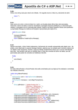 Apostila de C# e ASP.Net 89 de 168
5.10-
Atribui uma string vazia para retorno do método. Em seguida encerra o bloco try, desviando de catch.
return "";
}
5.11-
Caso ocorra erro entre o início do bloco try e catch, as intruções deste último bloco são executadas,
instruindo o banco de dados a encerrar cancelando a transação (transacao.Rollback();) e retornando pelo
método, a mensagem de erro retornada pelo método TrataErro da Classe ClasseErro tendo como parâmetro
a propriedade Message da instância de Exception representada pelo objeto Erro.
catch (Exception Erro)
{
transacao.Rollback();
conn.Close();
return ClasseErro.TrataErro(Erro.Message);
}
5.12-
Sempre executado, o bloco finally implementa o fechamento da conexão representada pelo objeto conn. Na
prática, como observado no assunto Garbage Colector, sabemos que na verdade quem controla o destruir de
um objeto é este mecanismo, ficando a cargo do método simplesmente indicar que o recurso está liberado
para este. Isso também vale para os métodos Open e Close das conexões de banco de dados, que são
gerenciadas pelo pooled de conexões da middleware Ado.Net.
finally
{
conn.Close();
}
}
5.13-
Os métos AlterarProduto e ExcluirProduto não serão comentados pois sua lógica já foi analisada e comentada
nos métodos anteriores.
public string AlterarProduto()
{
SqlConnection conn = new SqlConnection(strconn);
conn.Open();
SqlTransaction transacao = conn.BeginTransaction();
try
{
String sqlProduto = " Update Produto Set " +
" Descricao = @Descricao, " +
" Preco = @Preco Where " +
" Id = @Old_ID AND " +
" Descricao = @Old_descricao AND " +
" Preco = @Old_Preco ";
SqlCommand cmdProduto = new SqlCommand(sqlProduto, conn, transacao);
cmdProduto.Parameters.AddWithValue("@Descricao", this._descricao);
cmdProduto.Parameters.AddWithValue("@Preco", this._preco);
cmdProduto.Parameters.AddWithValue("@Old_ID", this._oldid);
cmdProduto.Parameters.AddWithValue("@Old_descricao", this._olddescricao);
cmdProduto.Parameters.AddWithValue("@Old_Preco", this._oldpreco);
 