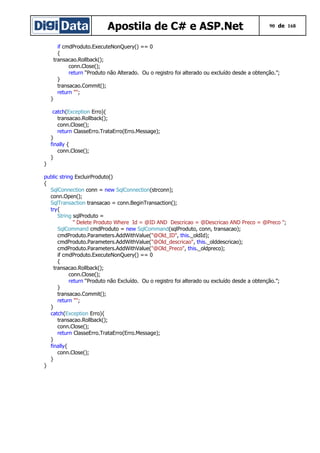 Apostila de C# e ASP.Net 90 de 168
if cmdProduto.ExecuteNonQuery() == 0
{
transacao.Rollback();
conn.Close();
return “Produto não Alterado. Ou o registro foi alterado ou excluído desde a obtenção.”;
}
transacao.Commit();
return "";
}
catch(Exception Erro){
transacao.Rollback();
conn.Close();
return ClasseErro.TrataErro(Erro.Message);
}
finally {
conn.Close();
}
}
public string ExcluirProduto()
{
SqlConnection conn = new SqlConnection(strconn);
conn.Open();
SqlTransaction transacao = conn.BeginTransaction();
try{
String sqlProduto =
" Delete Produto Where Id = @ID AND Descricao = @Descricao AND Preco = @Preco ";
SqlCommand cmdProduto = new SqlCommand(sqlProduto, conn, transacao);
cmdProduto.Parameters.AddWithValue("@Old_ID", this._oldId);
cmdProduto.Parameters.AddWithValue("@Old_descricao", this._olddescricao);
cmdProduto.Parameters.AddWithValue("@Old_Preco", this._oldpreco);
if cmdProduto.ExecuteNonQuery() == 0
{
transacao.Rollback();
conn.Close();
return “Produto não Excluído. Ou o registro foi alterado ou excluído desde a obtenção.”;
}
transacao.Commit();
return "";
}
catch(Exception Erro){
transacao.Rollback();
conn.Close();
return ClasseErro.TrataErro(Erro.Message);
}
finally{
conn.Close();
}
}
 