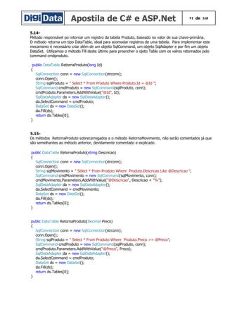 Apostila de C# e ASP.Net 91 de 168
5.14-
Método responsável po retornar um registro da tabela Produto, baseado no valor de sua chave-primária.
O método retorna um tipo DataTable, ideal para acomodar registros de uma tabela. Para implementar este
mecanismo é necessário criar além de um objeto SqlCommand, um objeto SqlAdapter e por fim um objeto
DataSet. Utilizamos o método Fill deste último para preencher o ojeto Table com os valres retornados pelo
command cmdproduto.
public DataTable RetornaProduto(long Id)
{
SqlConnection conn = new SqlConnection(strconn);
conn.Open();
String sqlProduto = " Select * From Produto Where Produto.Id = @Id ";
SqlCommand cmdProduto = new SqlCommand(sqlProduto, conn);
cmdProduto.Parameters.AddWithValue("@Id", Id);
SqlDataAdapter da = new SqlDataAdapter();
da.SelectCommand = cmdProduto;
DataSet ds = new DataSet();
da.Fill(ds);
return ds.Tables[0];
}
5.15-
Os métodos RetornaProduto sobrecarregados e o método RetornaMovimento, não serão comentados já que
são semelhantes ao método anterior, devidamente comentado e explicado.
public DataTable RetornaProduto(string Descricao)
{
SqlConnection conn = new SqlConnection(strconn);
conn.Open();
String sqlMovimento = " Select * From Produto Where Produto.Descricao Like @Descricao ";
SqlCommand cmdMovimento = new SqlCommand(sqlMovimento, conn);
cmdMovimento.Parameters.AddWithValue("@Descricao", Descricao + "%");
SqlDataAdapter da = new SqlDataAdapter();
da.SelectCommand = cmdMovimento;
DataSet ds = new DataSet();
da.Fill(ds);
return ds.Tables[0];
}
public DataTable RetornaProduto(Decimal Preco)
{
SqlConnection conn = new SqlConnection(strconn);
conn.Open();
String sqlProduto = " Select * From Produto Where Produto.Preco >= @Preco";
SqlCommand cmdProduto = new SqlCommand(sqlProduto, conn);
cmdProduto.Parameters.AddWithValue("@Preco", Preco);
SqlDataAdapter da = new SqlDataAdapter();
da.SelectCommand = cmdProduto;
DataSet ds = new DataSet();
da.Fill(ds);
return ds.Tables[0];
}
 