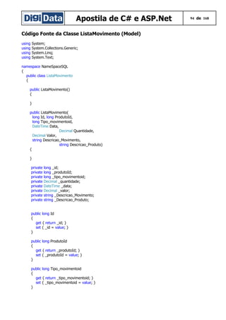 Apostila de C# e ASP.Net 94 de 168
Código Fonte da Classe ListaMovimento (Model)
using System;
using System.Collections.Generic;
using System.Linq;
using System.Text;
namespace NameSpaceSQL
{
public class ListaMovimento
{
public ListaMovimento()
{
}
public ListaMovimento(
long Id, long ProdutoId,
long Tipo_movimentoid,
DateTime Data,
Decimal Quantidade,
Decimal Valor,
string Descricao_Movimento,
string Descricao_Produto)
{
}
private long _id;
private long _produtoId;
private long _tipo_movimentoid;
private Decimal _quantidade;
private DateTime _data;
private Decimal _valor;
private string _Descricao_Movimento;
private string _Descricao_Produto;
public long Id
{
get { return _id; }
set { _id = value; }
}
public long ProdutoId
{
get { return _produtoId; }
set { _produtoId = value; }
}
public long Tipo_movimentoid
{
get { return _tipo_movimentoid; }
set { _tipo_movimentoid = value; }
}
 