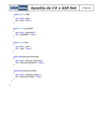 Apostila de C# e ASP.Net 95 de 168
public DateTime Data
{
get { return _data; }
set { _data = value; }
}
public Decimal Quantidade
{
get { return _quantidade; }
set { _quantidade = value; }
}
public Decimal Valor
{
get { return _valor; }
set { _valor = value; }
}
public string Descricao_Movimento
{
get { return _Descricao_Movimento; }
set { _Descricao_Movimento = value; }
}
public string Descricao_Produto
{
get { return _Descricao_Produto; }
set { _Descricao_Produto = value; }
}
}
}
 